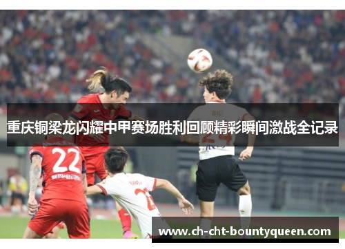 重庆铜梁龙闪耀中甲赛场胜利回顾精彩瞬间激战全记录 重庆铜梁龙闪耀中甲赛场胜利回顾精彩瞬间激战全记录