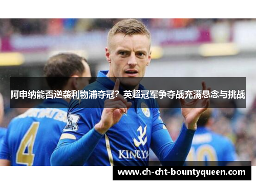 阿申纳能否逆袭利物浦夺冠?英超冠军争夺战充满悬念与挑战 阿申纳能否逆袭利物浦夺冠?英超冠军争夺战充满悬念与挑战