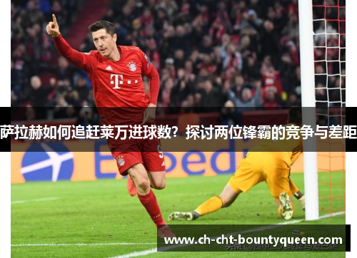 萨拉赫如何追赶莱万进球数？探讨两位锋霸的竞争与差距