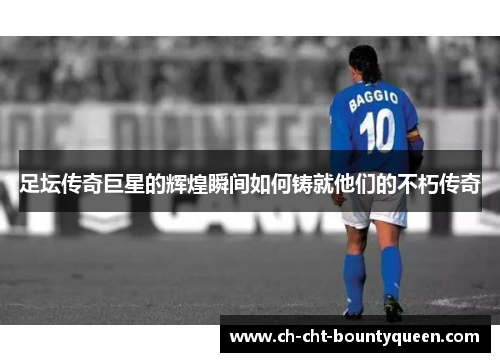 足坛传奇巨星的辉煌瞬间如何铸就他们的不朽传奇 足坛传奇巨星的辉煌瞬间如何铸就他们的不朽传奇