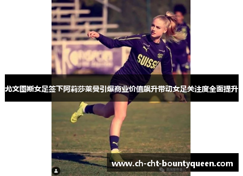 尤文图斯女足签下阿莉莎莱曼引爆商业价值飙升带动女足关注度全面提升