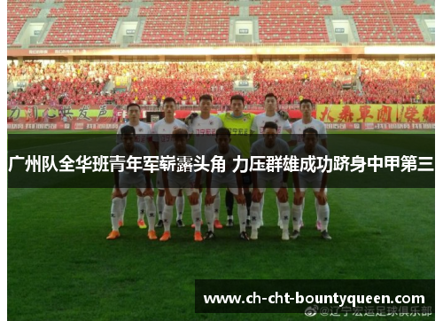 广州队全华班青年军崭露头角 力压群雄成功跻身中甲第三 广州队全华班青年军崭露头角 力压群雄成功跻身中甲第三