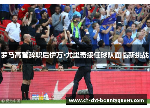 罗马高管辞职后伊万·尤里奇接任球队面临新挑战 罗马高管辞职后伊万·尤里奇接任球队面临新挑战